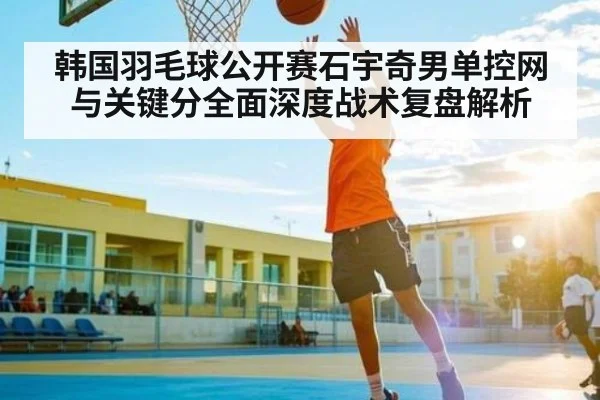 韩国羽毛球公开赛石宇奇男单控网与关键分全面深度战术复盘解析