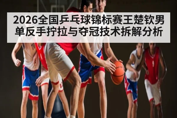 2026全国乒乓球锦标赛王楚钦男单反手拧拉与夺冠技术拆解分析